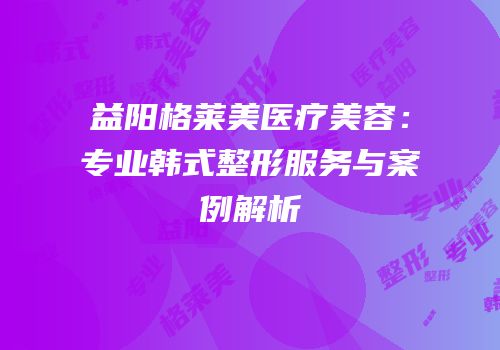 益阳格莱美医疗美容：专业韩式整形服务与案例解析