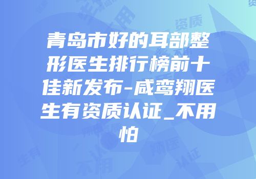青岛市好的耳部整形医生排行榜前十佳新发布-咸鸾翔医生有资质认证_不用怕