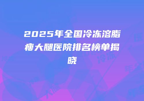 2025年全国冷冻溶脂瘦大腿医院排名榜单揭晓