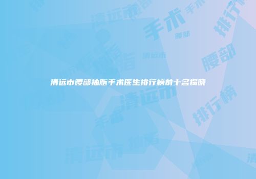 清远市腰部抽脂手术医生排行榜前十名揭晓
