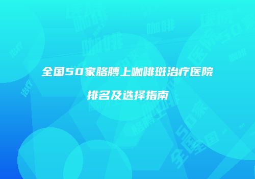 全国50家胳膊上咖啡斑治疗医院排名及选择指南