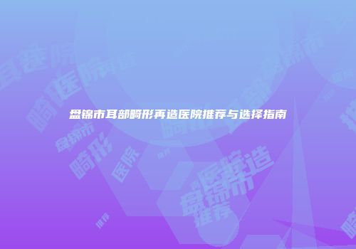 盘锦市耳部畸形再造医院推荐与选择指南