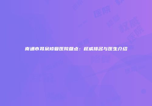 南通市耳朵修复医院盘点：权威排名与医生介绍
