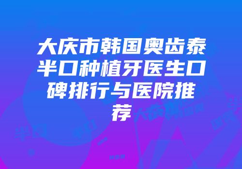 大庆市韩国奥齿泰半口种植牙医生口碑排行与医院推荐