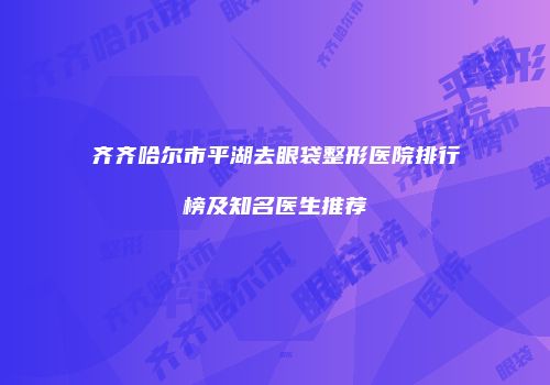齐齐哈尔市平湖去眼袋整形医院排行榜及知名医生推荐