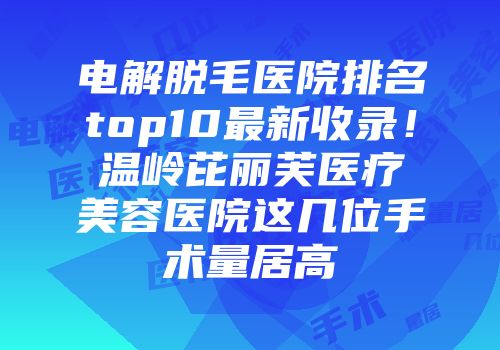 电解脱毛医院排名top10最新收录！温岭芘丽芙医疗美容医院这几位手术量居高