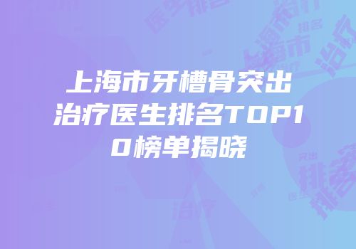 上海市牙槽骨突出治疗医生排名TOP10榜单揭晓