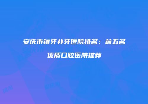 安庆市镶牙补牙医院排名：前五名优质口腔医院推荐