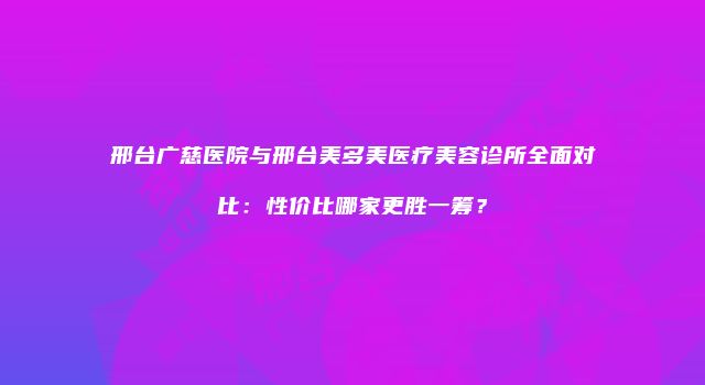 邢台广慈医院与邢台美多美医疗美容诊所全面对比：性价比哪家更胜一筹？