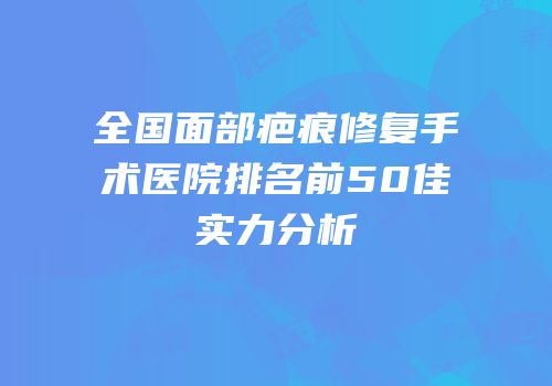 全国面部疤痕修复手术医院排名前50佳实力分析