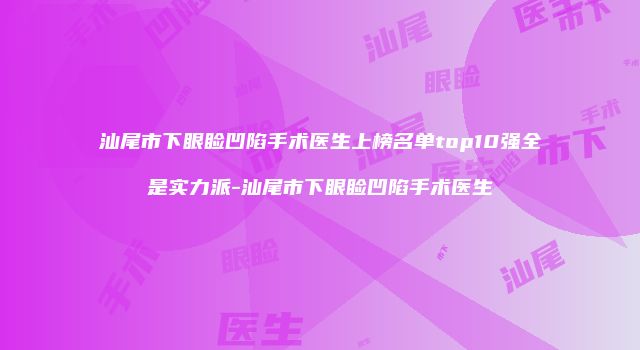 汕尾市下眼睑凹陷手术医生上榜名单top10强全是实力派-汕尾市下眼睑凹陷手术医生