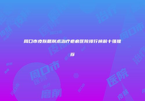 周口市皮肤磨削术治疗疤痕医院排行榜前十强推荐