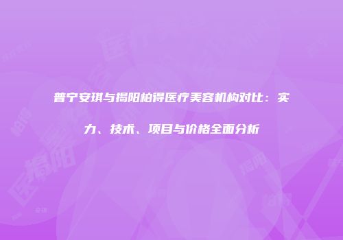 普宁安琪与揭阳柏得医疗美容机构对比：实力、技术、项目与价格全面分析