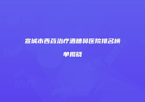 宣城市西药治疗酒糟鼻医院排名榜单揭晓