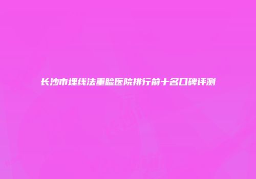 长沙市埋线法重睑医院排行前十名口碑评测