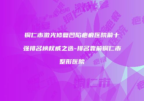 铜仁市激光修复凹陷疤痕医院前十强排名榜权威之选-排名靠前铜仁市整形医院