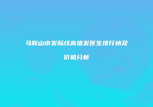 马鞍山市发际线高植发医生排行榜及价格分析