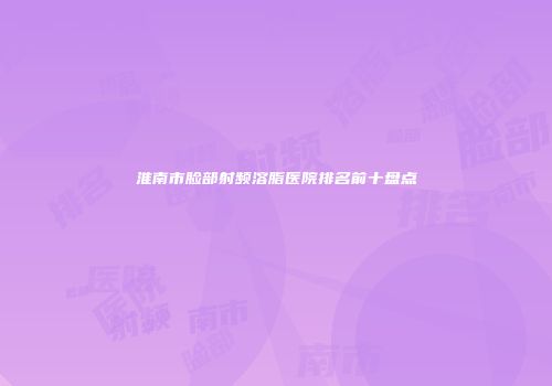 淮南市脸部射频溶脂医院排名前十盘点