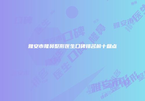 雅安市隆鼻整形医生口碑排名前十盘点