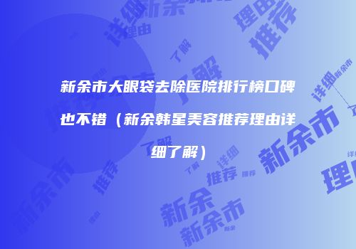 新余市大眼袋去除医院排行榜口碑也不错（新余韩星美容推荐理由详细了解）