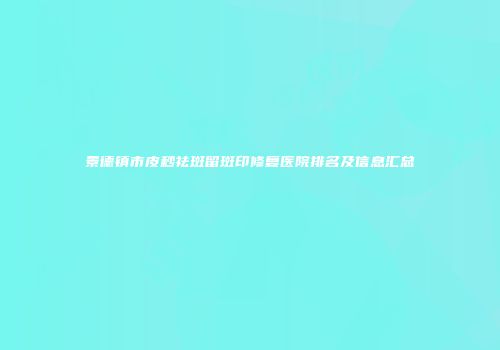 景德镇市皮秒祛斑留斑印修复医院排名及信息汇总