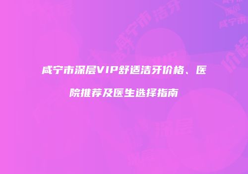 咸宁市深层VIP舒适洁牙价格、医院推荐及医生选择指南
