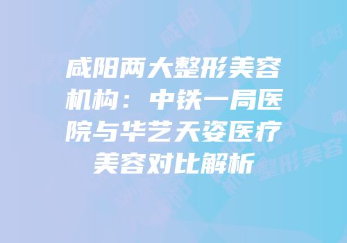 咸阳两大整形美容机构：中铁一局医院与华艺天姿医疗美容对比解析