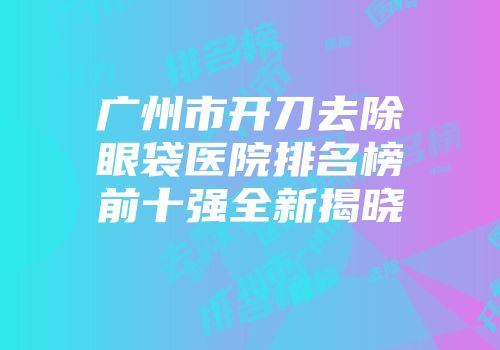 广州市开刀去除眼袋医院排名榜前十强全新揭晓