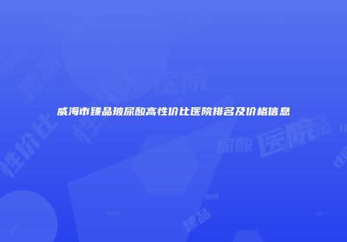 威海市臻品玻尿酸高性价比医院排名及价格信息