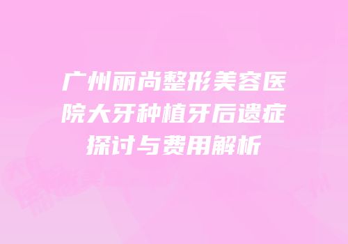 广州丽尚整形美容医院大牙种植牙后遗症探讨与费用解析