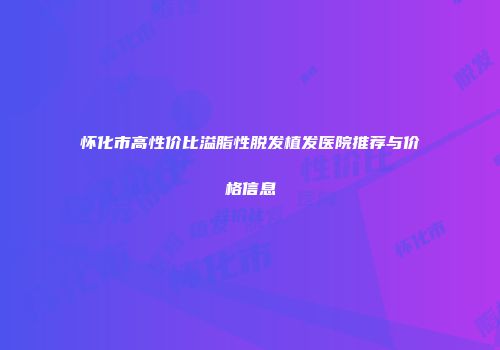 怀化市高性价比溢脂性脱发植发医院推荐与价格信息