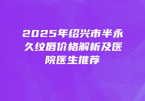 2025年绍兴市半永久纹唇价格解析及医院医生推荐