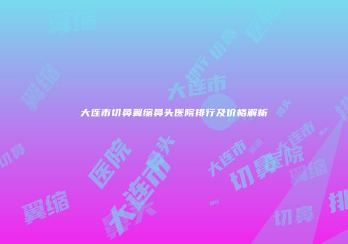 大连市切鼻翼缩鼻头医院排行及价格解析