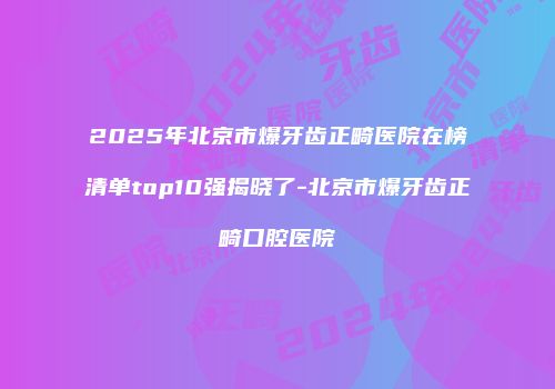 2025年北京市爆牙齿正畸医院在榜清单top10强揭晓了-北京市爆牙齿正畸口腔医院