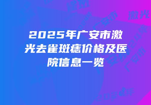 2025年广安市激光去雀斑痣价格及医院信息一览