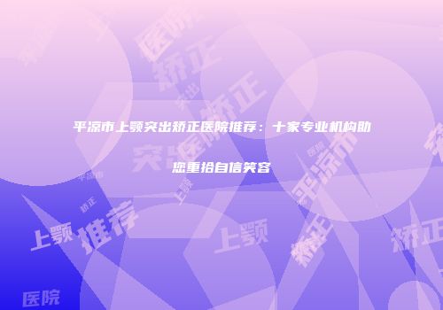 平凉市上颚突出矫正医院推荐：十家专业机构助您重拾自信笑容