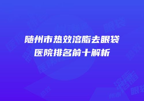 随州市热效溶脂去眼袋医院排名前十解析