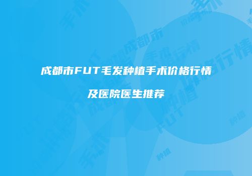 成都市FUT毛发种植手术价格行情及医院医生推荐