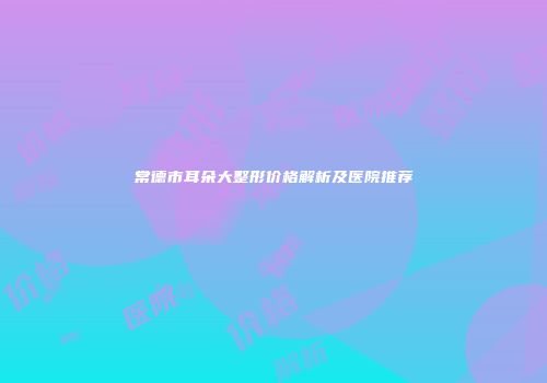 常德市耳朵大整形价格解析及医院推荐