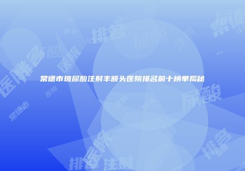 常德市玻尿酸注射丰额头医院排名前十榜单揭秘