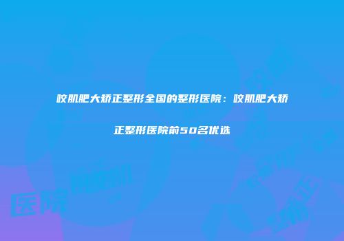 咬肌肥大矫正整形全国的整形医院：咬肌肥大矫正整形医院前50名优选