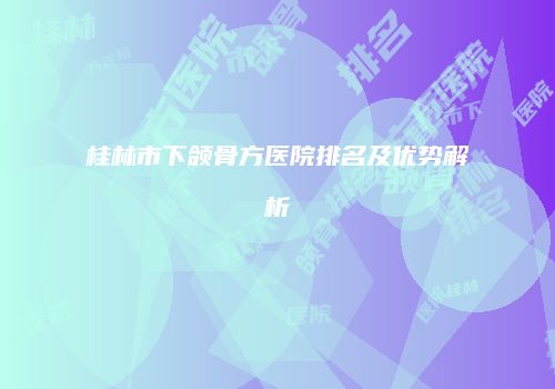 桂林市下颌骨方医院排名及优势解析