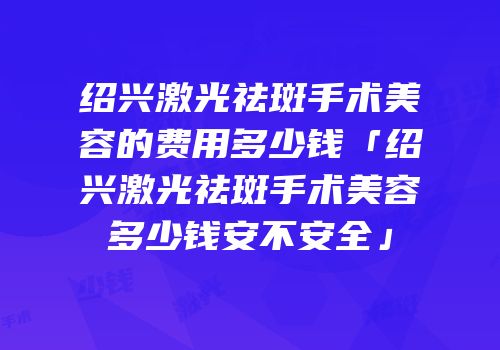 绍兴激光祛斑手术美容的费用多少钱「绍兴激光祛斑手术美容多少钱安不安全」