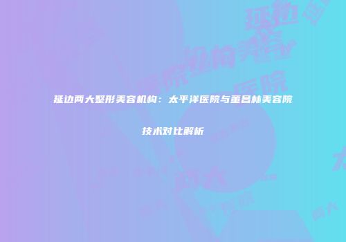延边两大整形美容机构：太平洋医院与董昌林美容院技术对比解析