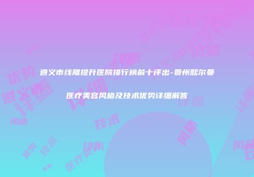 遵义市线雕提升医院排行榜前十评出-贵州熙尔曼医疗美容风格及技术优势详细解答