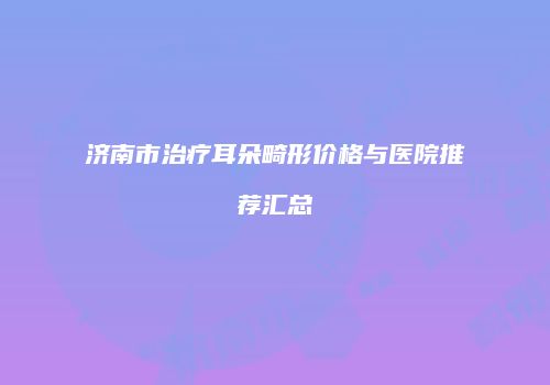 济南市治疗耳朵畸形价格与医院推荐汇总