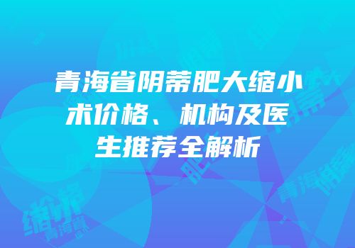 青海省阴蒂肥大缩小术价格、机构及医生推荐全解析