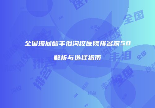 全国玻尿酸丰泪沟纹医院排名前50解析与选择指南