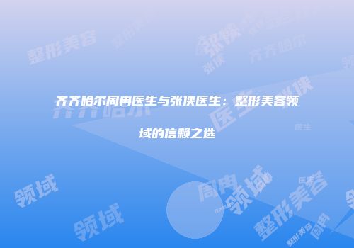 齐齐哈尔周冉医生与张侠医生：整形美容领域的信赖之选