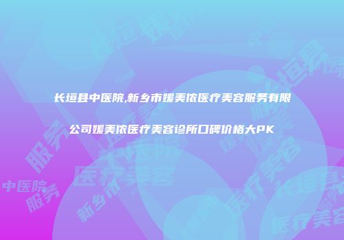 长垣县中医院,新乡市媛美侬医疗美容服务有限公司媛美侬医疗美容诊所口碑价格大PK